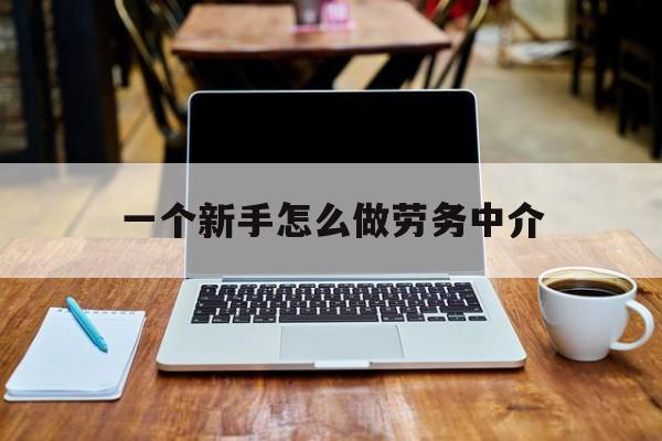 嵊州最新一个新手怎么做劳务中介方法分析(最方便真实的嵊州一个新手怎么做劳务中介工作方法)